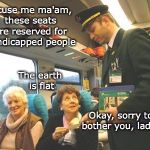 Off The Rails | Excuse me ma'am, these seats are reserved for handicapped people; The earth is flat; Okay, sorry to bother you, ladies | image tagged in flat earth,i'm sorry this spot is reserved for handicapped people | made w/ Imgflip meme maker