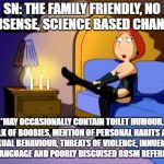 Family Guy Lois | SN: THE FAMILY FRIENDLY, NO NONSENSE, SCIENCE BASED CHANNEL*; *MAY OCCASIONALLY CONTAIN TOILET HUMOUR, TALK OF BOOBIES, MENTION OF PERSONAL HABITS AND SEXUAL BEHAVIOUR, THREATS OF VIOLENCE, INNUENDO, BAD LANGUAGE AND POORLY DISGUISED BDSM REFERENCES | image tagged in family guy lois | made w/ Imgflip meme maker