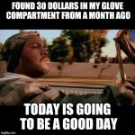 ice cube today was a good day | FOUND 30 DOLLARS IN MY GLOVE COMPARTMENT FROM A MONTH AGO; TODAY IS GOING TO BE A GOOD DAY | image tagged in ice cube today was a good day | made w/ Imgflip meme maker
