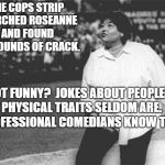 Roseanne Barr national anthem | THE COPS STRIP SEARCHED ROSEANNE AND FOUND 30-POUNDS OF CRACK. NOT FUNNY?  JOKES ABOUT PEOPLE'S PHYSICAL TRAITS SELDOM ARE.  PROFESSIONAL COMEDIANS KNOW THIS. | image tagged in roseanne barr national anthem | made w/ Imgflip meme maker
