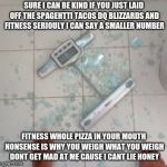 Smashed scale  | SURE I CAN BE KIND IF YOU JUST LAID OFF THE SPAGEHTTI TACOS DQ BLIZZARDS AND FITNESS SERIOULY I CAN SAY A SMALLER NUMBER; FITNESS WHOLE PIZZA IN YOUR MOUTH NONSENSE IS WHY YOU WEIGH WHAT YOU WEIGH DONT GET MAD AT ME CAUSE I CANT LIE HONEY | image tagged in smashed scale | made w/ Imgflip meme maker