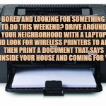 Printer | BORED AND LOOKING FOR SOMETHING TO DO THIS WEEKEND? DRIVE AROUND YOUR NEIGHBORHOOD WITH A LAPTOP AND LOOK FOR WIRELESS PRINTERS TO ADD, THEN PRINT A DOCUMENT THAT SAYS I'M INSIDE YOUR HOUSE AND COMING FOR YOU. | image tagged in printer,bored,funny,memes,funny memes | made w/ Imgflip meme maker