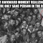 hitler question everything | THAT AWKWARD MOMENT REALIZING TO BE THE ONLY SANE PERSON IN THE ROOM | image tagged in hitler question everything | made w/ Imgflip meme maker