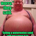 Famous last meals - to be continued | “Don’t worry.” they said. “Eating a watermelon seed will not cause it to grow inside you.”  They said. | image tagged in fat man,watermelon seed,grow internally,bad advise,funny memes | made w/ Imgflip meme maker