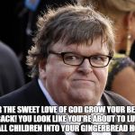 Michael Moore fat idiot | FOR THE SWEET LOVE OF GOD GROW YOUR BEARD BACK! YOU LOOK LIKE YOU'RE ABOUT TO LURE SMALL CHILDREN INTO YOUR GINGERBREAD HOUSE. | image tagged in michael moore fat idiot | made w/ Imgflip meme maker
