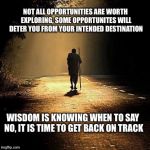 Journey | NOT ALL OPPORTUNITIES ARE WORTH EXPLORING, SOME OPPORTUNITES WILL DETER YOU FROM YOUR INTENDED DESTINATION; WISDOM IS KNOWING WHEN TO SAY NO, IT IS TIME TO GET BACK ON TRACK | image tagged in journey | made w/ Imgflip meme maker