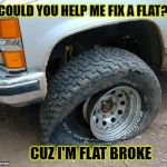 Flat tire | COULD YOU HELP ME FIX A FLAT?? CUZ I'M FLAT BROKE | image tagged in flat tire | made w/ Imgflip meme maker