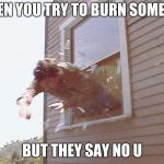 Jump Out A Window | WHEN YOU TRY TO BURN SOMEONE; BUT THEY SAY NO U | image tagged in jump out a window | made w/ Imgflip meme maker
