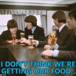 I'm sure they can work it out... :) | I DON'T THINK WE'RE GETTING OUR FOOD... | image tagged in beatles,memes,food,music | made w/ Imgflip meme maker