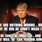 donald trump | HE  DID  NOTHING  WRONG ... BUT  IF  HE  DID, HE  DIDN'T  MEAN  IT HE  CAN'T  BE  INDICTED ... AND  IF  HE  WAS,  HE   CAN  PARDON  HIMSELF | image tagged in donald trump | made w/ Imgflip meme maker