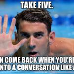 Take a five minute time out | TAKE FIVE. YOU CAN COME BACK WHEN YOU'RE READY TO DIVE INTO A CONVERSATION LIKE AN ADULT. | image tagged in phelps,memes,deep,adult,talk,chill out | made w/ Imgflip meme maker