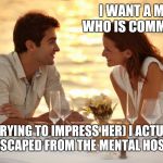 Trying to Impress her | I WANT A MAN WHO IS COMMITTED; (ME TRYING TO IMPRESS HER) I ACTUALLY JUST ESCAPED FROM THE MENTAL HOSPITAL | image tagged in trying to impress her | made w/ Imgflip meme maker