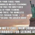 Statue of Liberty in the Trump era | GIVE ME YOUR TIRED, YOUR POOR,YOUR HUDDLED MASSES YEARNING TO BREATHE FREE,THE WRETCHED REFUSE OF YOUR TEEMING SHORE. SEND THESE, THE HOMELESS, TEMPEST-TOSSED, TO ME: I LIFT MY LAMP BESIDE THE GOLDEN DOOR. THEN WE'LL CALL THEM CRIMINALS AND TERRORIST FOR SEEKING ASYLUM | image tagged in statue of liberty,immigration,america,usa | made w/ Imgflip meme maker