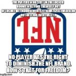 Bad NFL | THE PLAYERS WHO STAY IN THE LOCKER ROOMS WILL FIND THEMSELF OUT OF LUCRATIVE ENDORSEMENTS,STIGMATIZED,TRADED,OR OUT OF A JOB,EVENTUALLY... NO PLAYER HAS THE RIGHT TO DIMINISH THE NFL BRAND. HOW'S THAT FOR FREEDOM? | image tagged in bad nfl | made w/ Imgflip meme maker