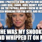Evil Debbie Wasserman Schultz | SURE I PROTECTED HIM, HELPED HIM GET A LAND DEAL, LOANS, JOBS, MONEY, KEPT HIM ON THE PAYROLL WHEN I KNEW HE MIGHT HAVE BEEN WORKING FOR PAK INTEL AND HEZBOLLAH; BUT HE WAS MY SNOOKUMS AND WHIPPED IT ON ME | image tagged in evil debbie wasserman schultz | made w/ Imgflip meme maker