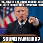 Jerry Brown | STATES' RIGHTS ARE ABOVE FEDERAL RIGHTS AND WE NEED TO ENSURE OUR LOW WAGE LABOR FORCE; SOUND FAMILIAR? | image tagged in jerry brown | made w/ Imgflip meme maker