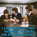 Easy mistake to make... :) | I CAN'T BELIEVE THEY THOUGHT WE WERE THE ROLLING STONES... | image tagged in beatles,memes,the rolling stones,music | made w/ Imgflip meme maker