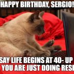 Cat computer | HAPPY BIRTHDAY, SERGIO! THEY SAY LIFE BEGINS AT 40- UP UNTIL THEN, YOU ARE JUST DOING RESEARCH | image tagged in cat computer | made w/ Imgflip meme maker