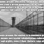Private Prisons have an incentive NOT to rehabilitate! | If public prisons effectively rehabilitate inmates then crime & prison population can be reduced; enabling workers to be transferred to the education system to address root causes of crime before problems begin! In private prisons the motive is to maximize profits; which means successful rehabilitation reduces their contract and profits, even if their rhetoric says otherwise! | image tagged in prison tower,crime profiteering,private prisons,violence,politics,fraud | made w/ Imgflip meme maker
