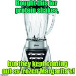 blender | Bought this for protein shakes, but they kept coming out as frozen Margarita's! | image tagged in blender | made w/ Imgflip meme maker