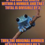 Small Fact Frog ~ For example, 57 is 5+7 which equals 12.  12 is divisible by 3, so 57 is divisible by 3. | IF YOU ADD THE DIGITS WITHIN A NUMBER, AND THAT TOTAL IS DIVISIBLE BY 3, THEN THE ORIGINAL NUMBER IS ALSO DIVISIBLE BY 3. | image tagged in small fact frog,memes,frog week,jbmemegeek,giveuahint,math | made w/ Imgflip meme maker