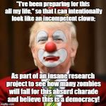 Clownish Trump preparing to fake presidency! | "I've been preparing for this all my life," so that I can intentionally look like an incompetent clown;; As part of an insane research project to see how many zombies will fall for this absurd charade and believe this is a democracy! | image tagged in donald trump clown,rigged elections,oligarchy,conspiracy theory,charade | made w/ Imgflip meme maker