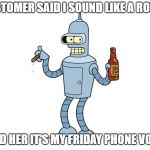 Bender the Robot | CUSTOMER SAID I SOUND LIKE A ROBOT; TOLD HER IT'S MY FRIDAY PHONE VOICE | image tagged in bender the robot | made w/ Imgflip meme maker