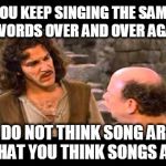 Song Writers Today | YOU KEEP SINGING THE SAME 5 WORDS OVER AND OVER AGAIN; I DO NOT THINK SONG ARE WHAT YOU THINK SONGS ARE | image tagged in inigo montoya | made w/ Imgflip meme maker
