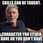 Anthony Bourdain what | SKILLS CAN BE TAUGHT. CHARACTER YOU EITHER HAVE OR YOU DON'T HAVE. | image tagged in anthony bourdain what | made w/ Imgflip meme maker