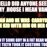 FNAF 4 memes | HELLO DID ANYONE SEEN MY  HOUSE I MEAN VAN? YEAH AND HE WAS  CARRYING SOME KID WITH HIM OR HER OR IT. I SAW IT SOME GUY IN A FAT BEAR WITH LARGE TEETH TOOK IT COSTUME TOOK IT! | image tagged in fnaf 4 memes | made w/ Imgflip meme maker