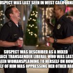 Lets Be Cops | SUSPECT WAS LAST SEEN IN WEST CALIFORNIA. SUSPECT WAS DESCRIBED AS A MIXED RACE TRANSGENDER LIBERAL WHO WAS LAST SEEN WOMANSPLAINING TO HERSELF ON HOW HALF OF HIM WAS OPPRESSING HER OTHER HALF.. | image tagged in lets be cops | made w/ Imgflip meme maker
