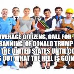 workers | WE, AVERAGE CITIZENS, CALL FOR THE TOTAL BANNING  OF DONALD TRUMP FROM ENTRY TO THE UNITED STATES UNTIL CONGRESS FIGURES OUT WHAT THE HELL IS GOING ON!!! | image tagged in workers | made w/ Imgflip meme maker