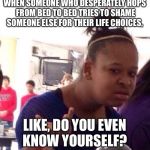 wtf | WHEN SOMEONE WHO DESPERATELY HOPS FROM BED TO BED TRIES TO SHAME SOMEONE ELSE FOR THEIR LIFE CHOICES, LIKE, DO YOU EVEN KNOW YOURSELF? | image tagged in wtf | made w/ Imgflip meme maker