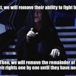 Palpatine | First, we will remove their ability to fight back; Then, we will remove the remainder of their rights one by one until they have none | image tagged in palpatine | made w/ Imgflip meme maker