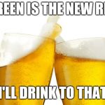 two beers | GREEN IS THE NEW RED; I'LL DRINK TO THAT | image tagged in two beers | made w/ Imgflip meme maker