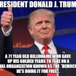 donald trump | PRESIDENT DONALD J. TRUMP; A 71 YEAR OLD BILLIONAIRE WHO GAVE UP HIS GOLDEN YEARS TO TAKE ON A CRIMINAL ORGANIZATION KNOWN AS THE 
'DEMOCRATS'...

 HE'S DOING IT FOR FREE... | image tagged in donald trump | made w/ Imgflip meme maker