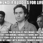 Ted Bundy | THUNDER BUDDIES FOR LIFE? OF COURSE YOU DO REALIZE THIS MEANS I NOT ONLY COMFORT YOU DURING THUNDER STORMS BUT I ALSO LET YOU KEEP YOUR LIFE IN GENERAL THIS IS YOUR REWARD FOR LETTING ME GET AWAY WITH MURDER THUNDER BUDDIES FOR LIFE! | image tagged in ted bundy | made w/ Imgflip meme maker