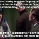 Sarah Jane Smith in Doctor Who: Robot. Mentioning Flat Earthers in part 2 of a story that began in 1974. | Well, we're covering a number of fringe organisations, so I'm sure we can find a place for you. Somewhere between the Flying Saucer People, and the Flat Earthers. DOCTOR WHO'S SARAH JANE SMITH IN 1974. IT'S GREAT WE'RE PAST THAT WHOLE FLAT EARTH THING NOW. | image tagged in sarah jane smith,doctor who,flat earth,flat earthers,robot | made w/ Imgflip meme maker