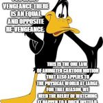 daffy | FOR EVERY VENGEANCE THERE IS AN EQUAL AND OPPOSITE RE-VENGEANCE. THIS IS THE ONE LAW OF ANIMATED CARTOON MOTION THAT ALSO APPLIES TO THE PHYSICAL WORLD AT LARGE. FOR THAT REASON, WE NEED THE RELIEF OF WATCHING IT HAPPEN TO A DUCK INSTEAD. | image tagged in daffy | made w/ Imgflip meme maker