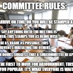 Committee | COMMITTEE RULES:; NEVER ARRIVE ON TIME, OR YOU WILL BE STAMPED A BEGINNER; DON'T SAY ANYTHING UNTIL THE MEETING IS HALF OVER; THIS STAMPS YOU AS BEING WISE. BE AS VAGUE AS POSSIBLE; THIS PREVENTS IRRITATING THE OTHERS; WHEN IN DOUBT, SUGGEST THAT A SUBCOMMITTEE BE APPOINTED. BE THE FIRST TO MOVE FOR ADJOURNMENT; THIS WILL MAKE YOU POPULAR; IT'S WHAT EVERYONE IS WAITING FOR. | image tagged in committee | made w/ Imgflip meme maker