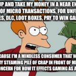 shut up and take my money | SHUT UP AND TAKE MY MONEY IN A NEAR ENDLESS SERIES OF MICRO TRANSACTIONS, FOR UNFINISHED GAMES, DLC, LOOT BOXES, PAY TO WIN GAMING, BECAUSE I'M A MINDLESS CONSUMER THAT WILL EAT ANY STEAMING PILE OF CRAP IN FRONT OF ME WITH ZERO CONCERN FOR HOW IT EFFECTS GAMING AS A WHOLE. | image tagged in shut up and take my money | made w/ Imgflip meme maker