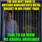 Zing, Pow................... | THE KID NEXT DOOR IS OUTSIDE BANGING ON A METAL BUCKET IN HIS FRONT YARD; TIME TO GO MOW MY GRAVEL DRIVEWAY | image tagged in jared looking out the window,memes,funny,mowing | made w/ Imgflip meme maker