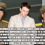 Otto Warmbier | OTTO WARMBIER WAS A COLLEGE STUDENT FROM CINCINNATI, OHIO, WHO WAS IMPRISONED AND SENTENCED TO 15 YEARS OF HARD LABOR IN NORTH KOREA AFTER CONFESSING TO STEALING A POLITICAL PROPAGANDA POSTER WHILE VISITING THE COUNTRY. IN LATE JUNE 2017, WARMIER DIED ONE WEEK AFTER BEING RETURNED TO THE UNITED STATES IN A COMA AFTER SUFFERING FROM SEVERE BRAIN DAMAGE. | image tagged in otto warmbier | made w/ Imgflip meme maker