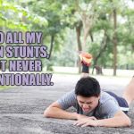 clumsy | I DO ALL MY OWN STUNTS, BUT NEVER INTENTIONALLY. | image tagged in clumsy,falling down,funny,memes,klutz,funny memes | made w/ Imgflip meme maker