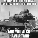 Tank carrying | WHEN YOU’RE FRIEND HAS A TANK THAT NEEDS TO BE CARRIED; AND YOU ALSO HAVE A TANK | image tagged in japanese tank vs sherman,memes,war,ww2 | made w/ Imgflip meme maker