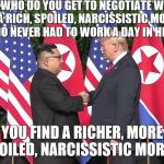 Trump Kim | WHO DO YOU GET TO NEGOTIATE WITH A RICH, SPOILED, NARCISSISTIC MORON WHO NEVER HAD TO WORK A DAY IN HIS LIFE? YOU FIND A RICHER, MORE SPOILED, NARCISSISTIC MORON. | image tagged in trump kim | made w/ Imgflip meme maker