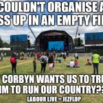 Corbyn - Couldn't organise a piss up in an empty field | COULDN'T ORGANISE A PISS UP IN AN EMPTY FIELD; YET CORBYN WANTS US TO TRUST HIM TO RUN OUR COUNTRY??? LABOUR LIVE = JEZFLOP | image tagged in corbyn labour live jezfest,jezflop,corbyn eww,party of hate,communist socialist,momentum students | made w/ Imgflip meme maker