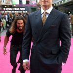 Jason Momoa's gonna git ya | I'M GOING TO KICK YOUR ASS 
YOU DAMN BRITISH MAN; THIS MAY NOT END WELL FOR HENRY CAVILL
UNLESS | image tagged in jason momoa's gonna git ya | made w/ Imgflip meme maker