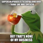 Kermit Tea | SUPERCALIFRAGILISTICEXPIALIDOCIOUS I THINK SHE WAS ON ACID; BUT THAT'S NONE OF MY BUSINESS | image tagged in kermit tea | made w/ Imgflip meme maker
