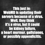 black blank | This just in:  WebMD is updating their servers because of a virus. Well, they think it's a virus, but it could be kidney failure, a heart murmur, gallstones, or possibly appendicitis. | image tagged in black blank | made w/ Imgflip meme maker